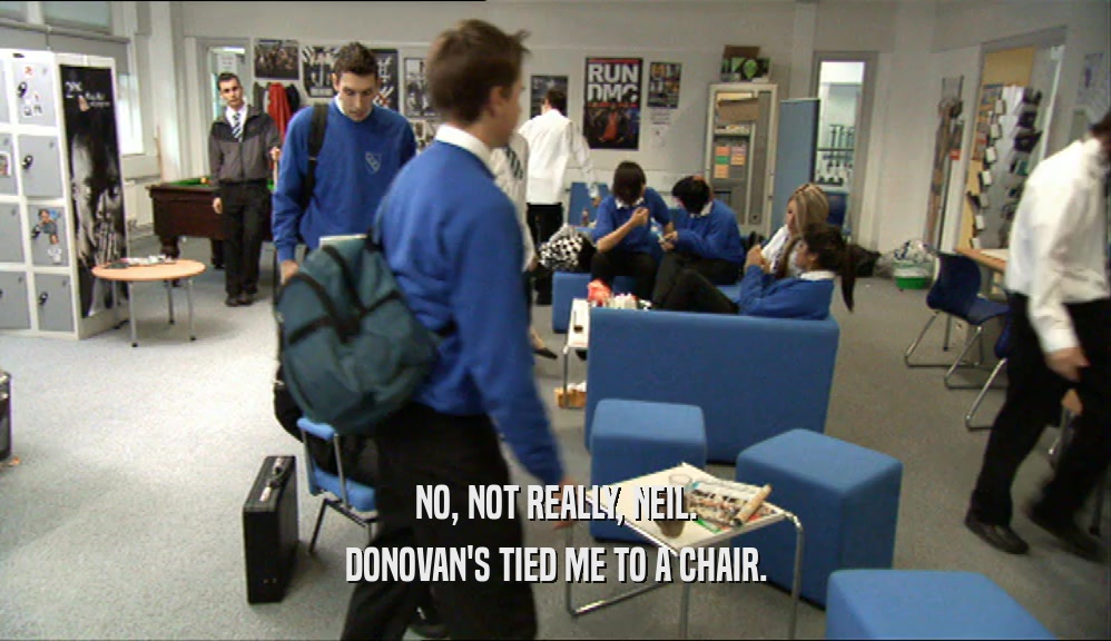 NO, NOT REALLY, NEIL.
 DONOVAN'S TIED ME TO A CHAIR.
 