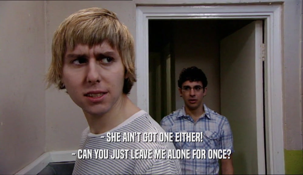 - SHE AIN'T GOT ONE EITHER! - CAN YOU JUST LEAVE ME ALONE FOR ONCE? 