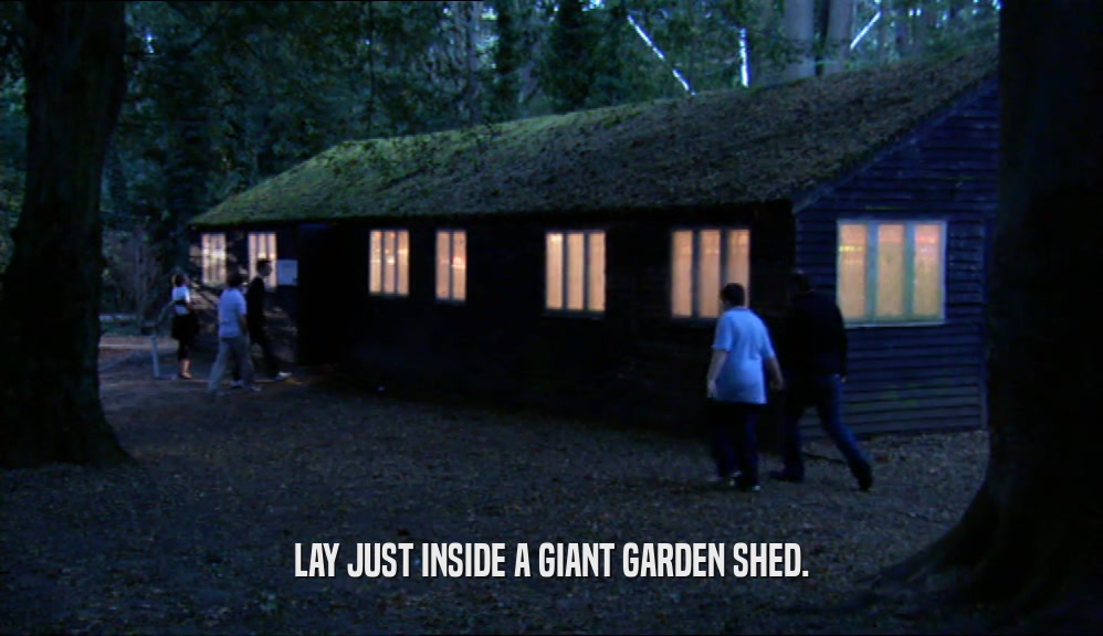LAY JUST INSIDE A GIANT GARDEN SHED.  