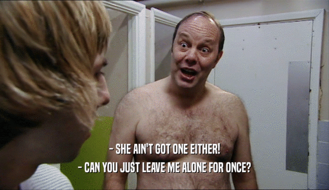 - SHE AIN'T GOT ONE EITHER! - CAN YOU JUST LEAVE ME ALONE FOR ONCE? 