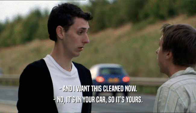 - AND I WANT THIS CLEANED NOW.
 - NO, IT'S IN YOUR CAR, SO IT'S YOURS.
 