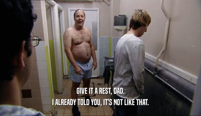 GIVE IT A REST, DAD. I ALREADY TOLD YOU, IT'S NOT LIKE THAT. 