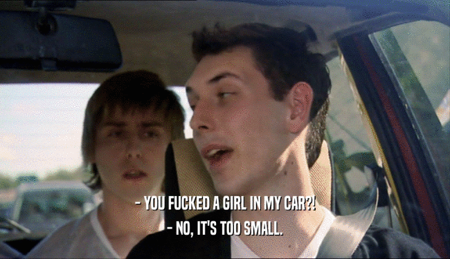 - YOU FUCKED A GIRL IN MY CAR?! - NO, IT'S TOO SMALL. 