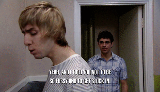 YEAH, AND I TOLD YOU NOT TO BE SO FUSSY AND TO GET STUCK IN. 