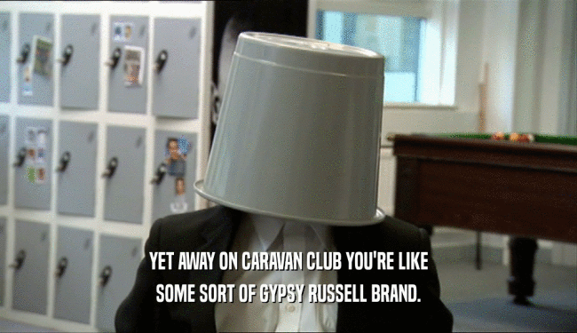 YET AWAY ON CARAVAN CLUB YOU'RE LIKE SOME SORT OF GYPSY RUSSELL BRAND. 