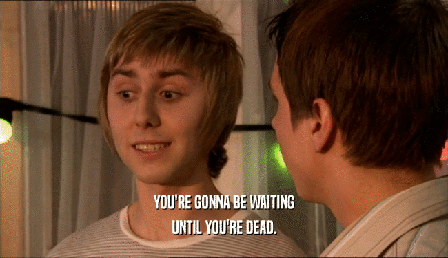 YOU'RE GONNA BE WAITING UNTIL YOU'RE DEAD. 