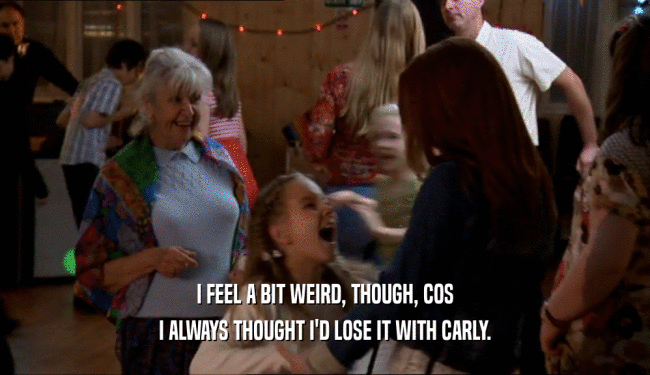 I FEEL A BIT WEIRD, THOUGH, COS I ALWAYS THOUGHT I'D LOSE IT WITH CARLY. 