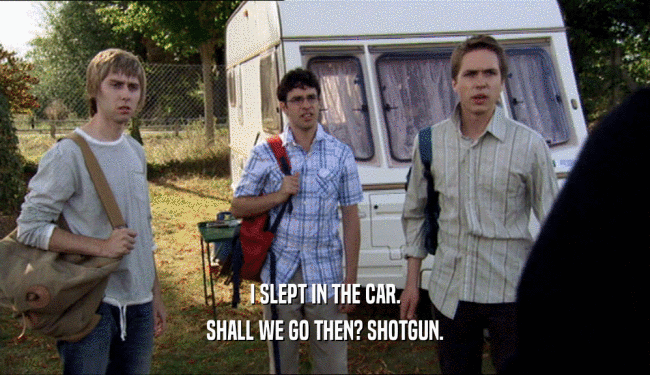 I SLEPT IN THE CAR. SHALL WE GO THEN? SHOTGUN. 