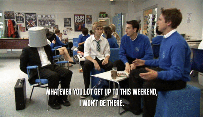 WHATEVER YOU LOT GET UP TO THIS WEEKEND,
 I WON'T BE THERE.
 