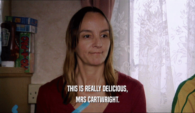 THIS IS REALLY DELICIOUS, MRS CARTWRIGHT. 
