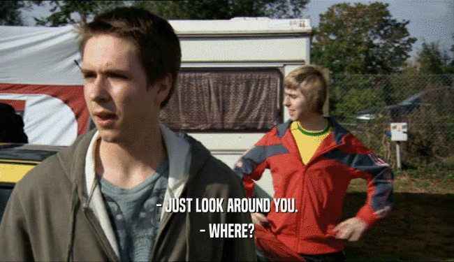 - JUST LOOK AROUND YOU.
 - WHERE?
 