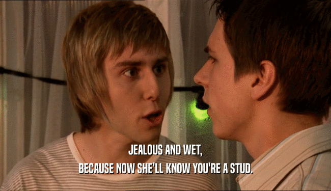 JEALOUS AND WET, BECAUSE NOW SHE'LL KNOW YOU'RE A STUD. 