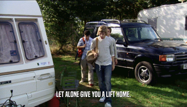LET ALONE GIVE YOU A LIFT HOME.  