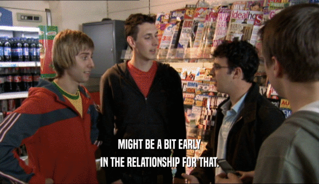 MIGHT BE A BIT EARLY IN THE RELATIONSHIP FOR THAT. 
