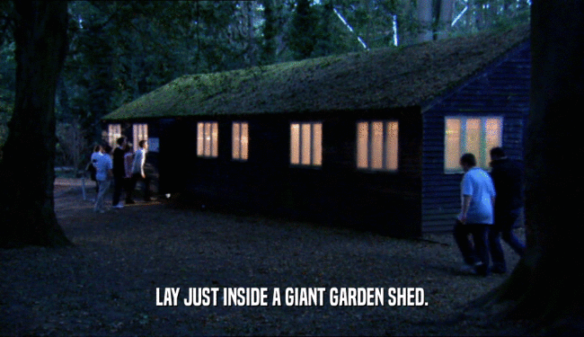 LAY JUST INSIDE A GIANT GARDEN SHED.  
