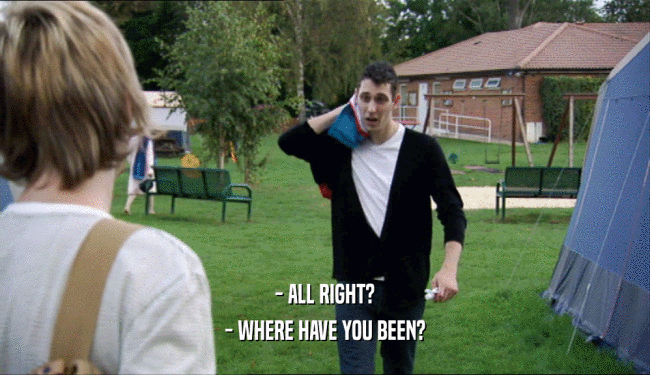 - ALL RIGHT? - WHERE HAVE YOU BEEN? 
