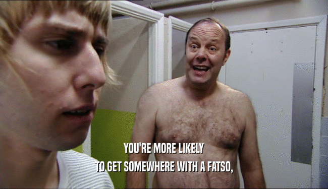 YOU'RE MORE LIKELY TO GET SOMEWHERE WITH A FATSO, 