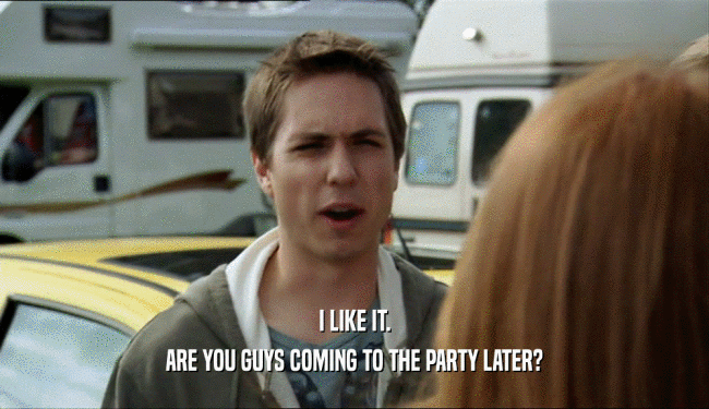 I LIKE IT. ARE YOU GUYS COMING TO THE PARTY LATER? 