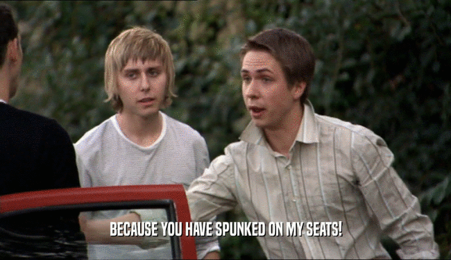 BECAUSE YOU HAVE SPUNKED ON MY SEATS!  