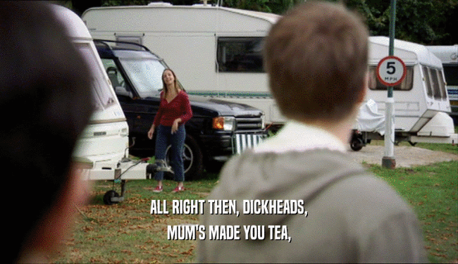 ALL RIGHT THEN, DICKHEADS,
 MUM'S MADE YOU TEA,
 