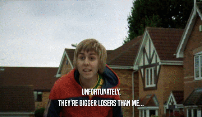 UNFORTUNATELY, THEY'RE BIGGER LOSERS THAN ME... 