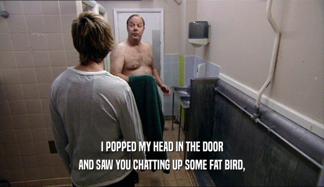 I POPPED MY HEAD IN THE DOOR AND SAW YOU CHATTING UP SOME FAT BIRD, 
