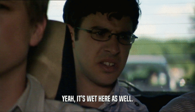 YEAH, IT'S WET HERE AS WELL.  