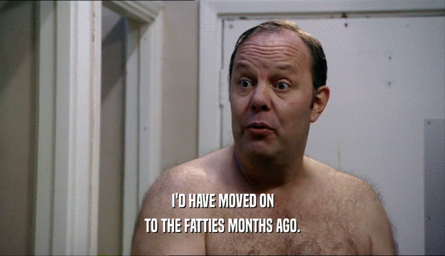I'D HAVE MOVED ON TO THE FATTIES MONTHS AGO. 
