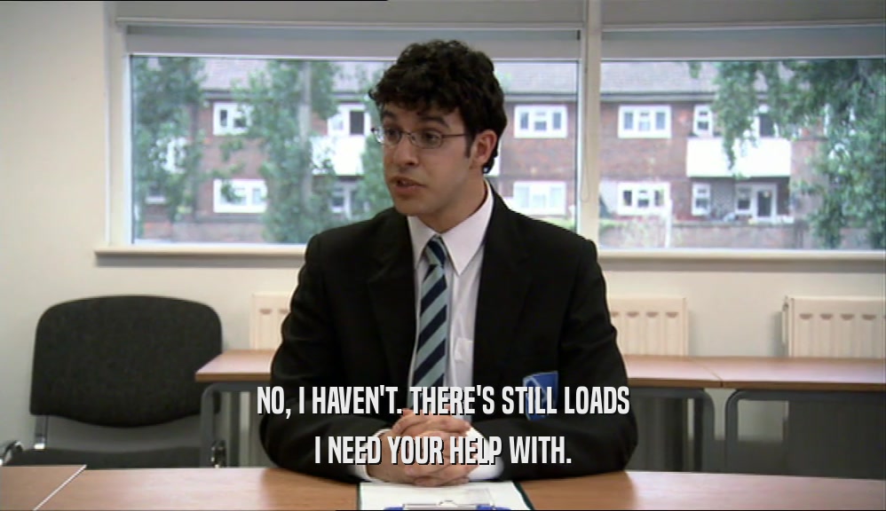 NO, I HAVEN'T. THERE'S STILL LOADS I NEED YOUR HELP WITH. 