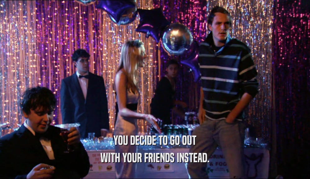 YOU DECIDE TO GO OUT WITH YOUR FRIENDS INSTEAD. 