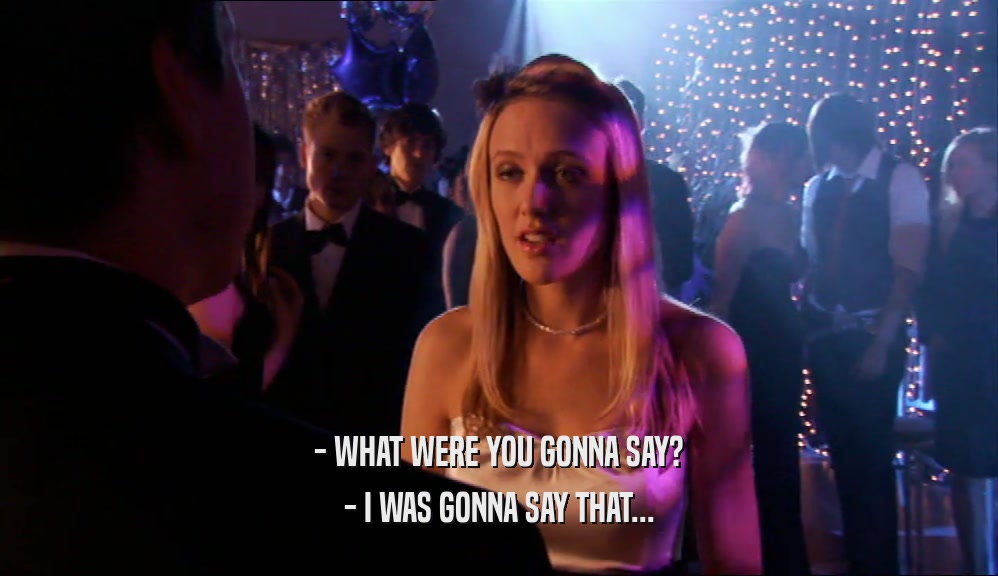 - WHAT WERE YOU GONNA SAY? - I WAS GONNA SAY THAT... 
