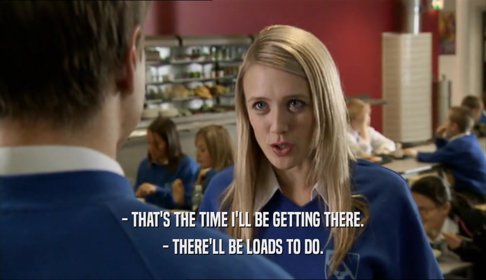 - THAT'S THE TIME I'LL BE GETTING THERE. - THERE'LL BE LOADS TO DO. 