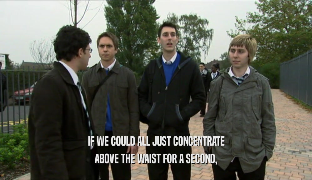IF WE COULD ALL JUST CONCENTRATE ABOVE THE WAIST FOR A SECOND, 