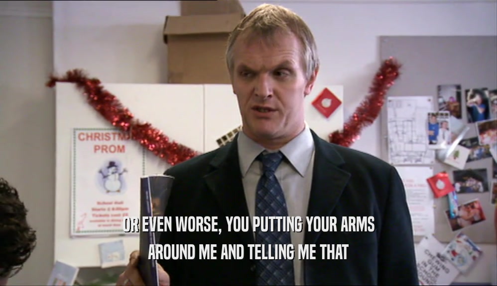 OR EVEN WORSE, YOU PUTTING YOUR ARMS AROUND ME AND TELLING ME THAT 
