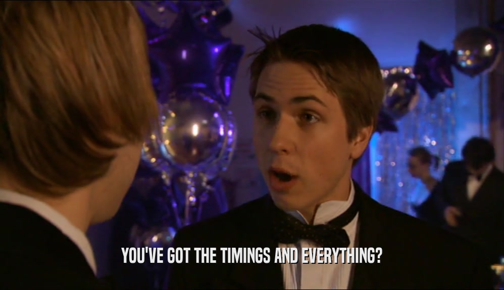 YOU'VE GOT THE TIMINGS AND EVERYTHING?  