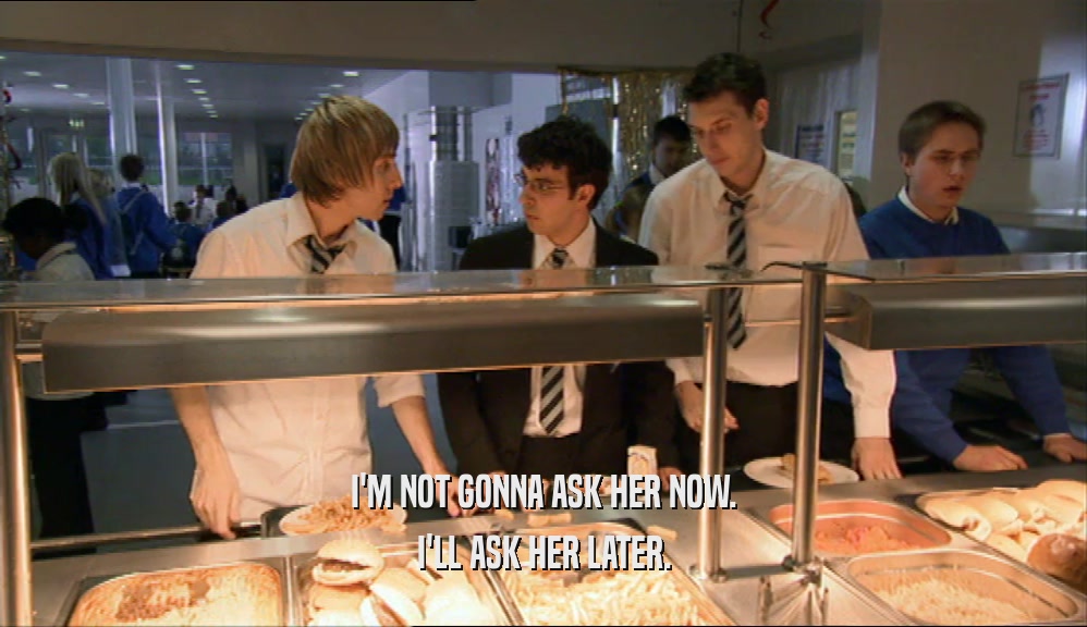 I'M NOT GONNA ASK HER NOW. I'LL ASK HER LATER. 
