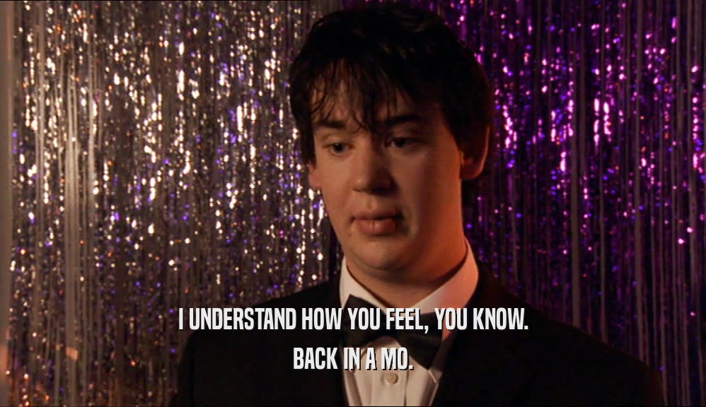I UNDERSTAND HOW YOU FEEL, YOU KNOW. BACK IN A MO. 