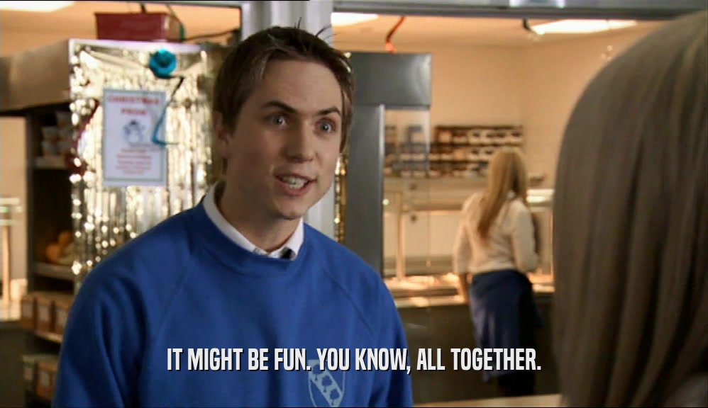 IT MIGHT BE FUN. YOU KNOW, ALL TOGETHER.  