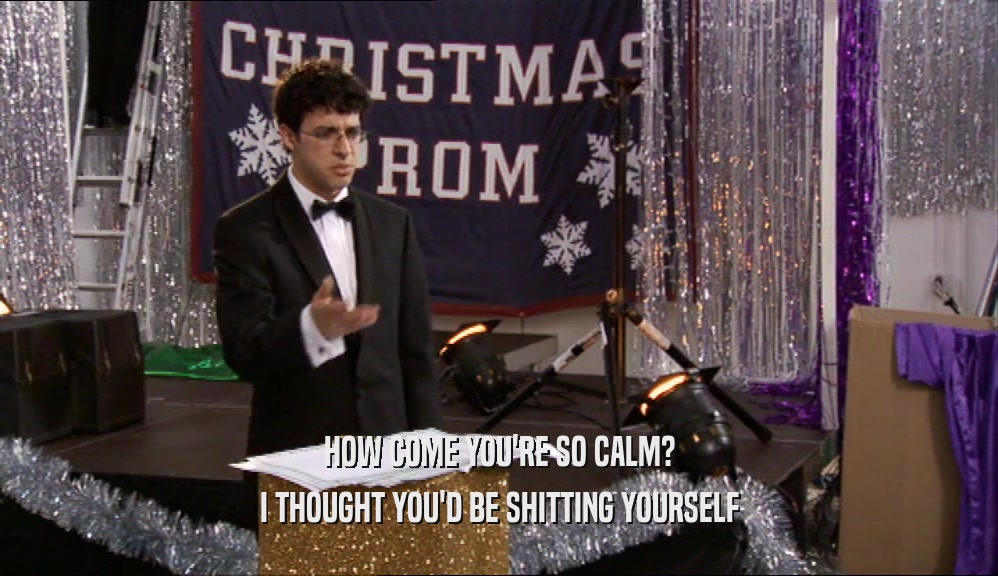 HOW COME YOU'RE SO CALM? I THOUGHT YOU'D BE SHITTING YOURSELF 