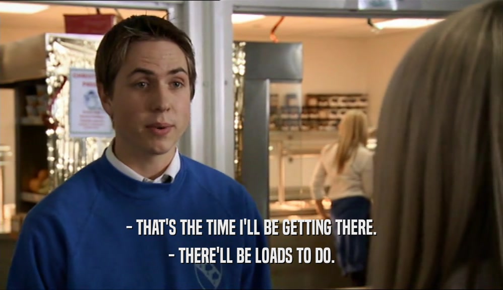- THAT'S THE TIME I'LL BE GETTING THERE. - THERE'LL BE LOADS TO DO. 