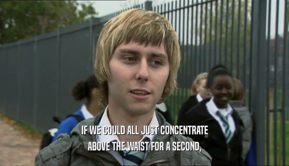 IF WE COULD ALL JUST CONCENTRATE ABOVE THE WAIST FOR A SECOND, 