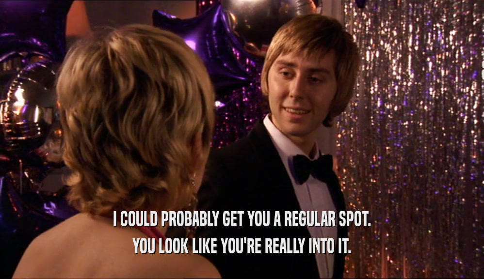 I COULD PROBABLY GET YOU A REGULAR SPOT. YOU LOOK LIKE YOU'RE REALLY INTO IT. 