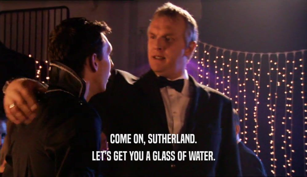 COME ON, SUTHERLAND. LET'S GET YOU A GLASS OF WATER. 