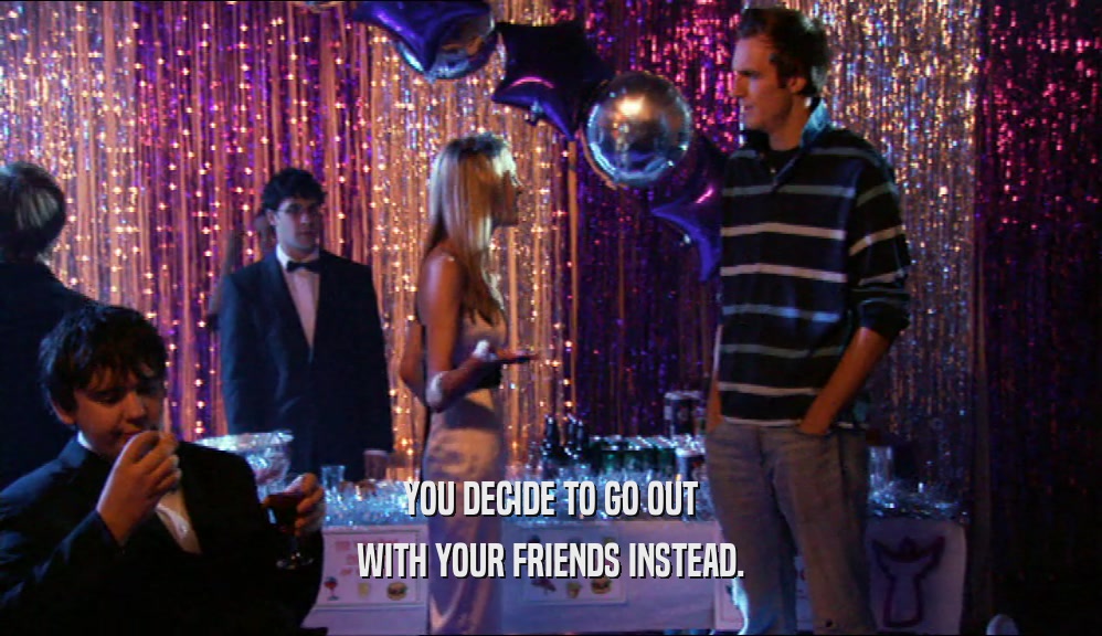 YOU DECIDE TO GO OUT WITH YOUR FRIENDS INSTEAD. 