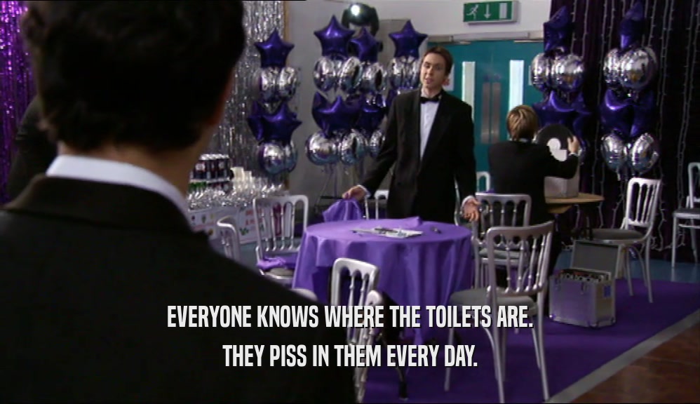 EVERYONE KNOWS WHERE THE TOILETS ARE.
 THEY PISS IN THEM EVERY DAY.
 
