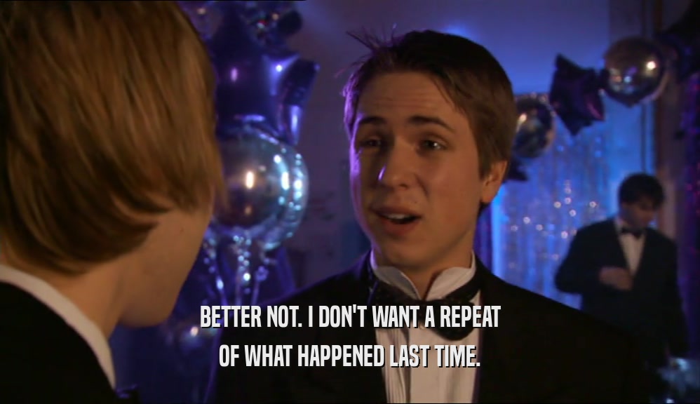 BETTER NOT. I DON'T WANT A REPEAT OF WHAT HAPPENED LAST TIME. 