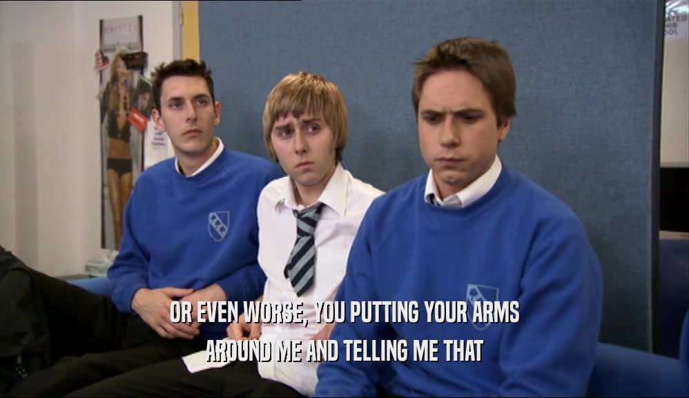 OR EVEN WORSE, YOU PUTTING YOUR ARMS AROUND ME AND TELLING ME THAT 