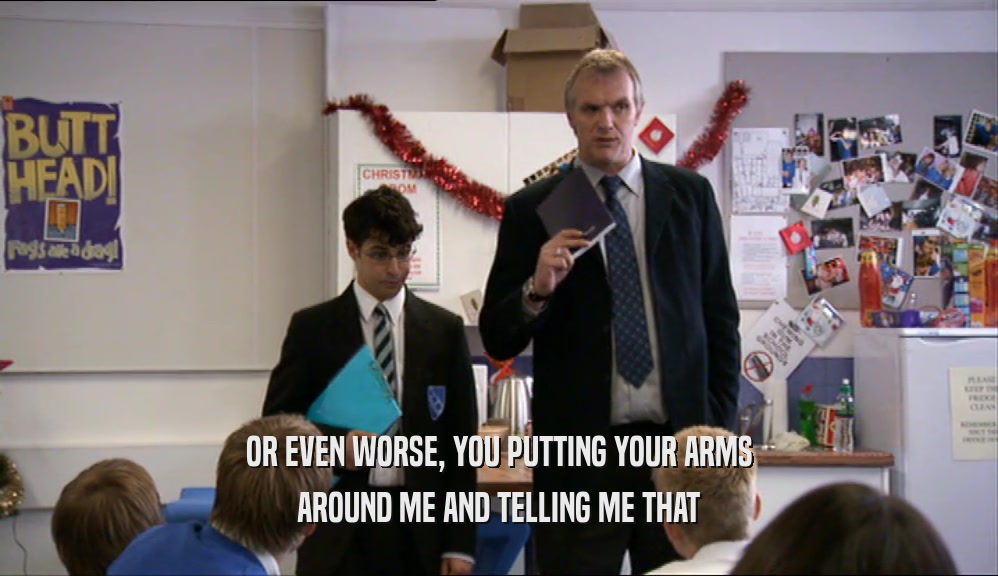 OR EVEN WORSE, YOU PUTTING YOUR ARMS AROUND ME AND TELLING ME THAT 