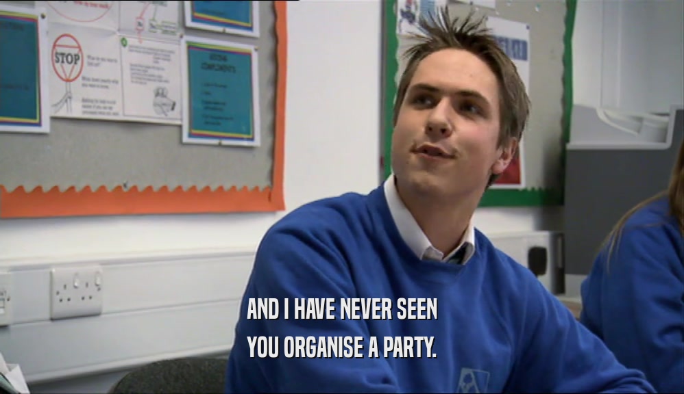 AND I HAVE NEVER SEEN YOU ORGANISE A PARTY. 