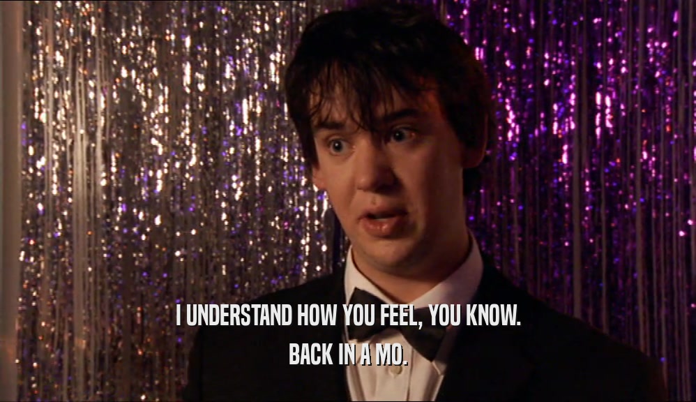 I UNDERSTAND HOW YOU FEEL, YOU KNOW. BACK IN A MO. 